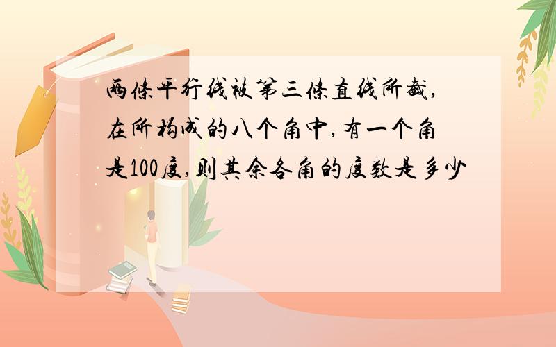 两条平行线被第三条直线所截,在所构成的八个角中,有一个角是100度,则其余各角的度数是多少