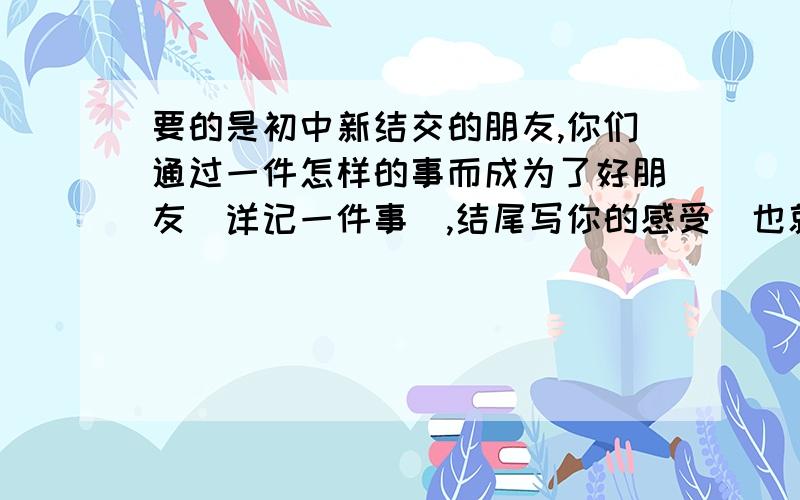 要的是初中新结交的朋友,你们通过一件怎样的事而成为了好朋友（详记一件事）,结尾写你的感受（也就是你从她那里懂得了什么）