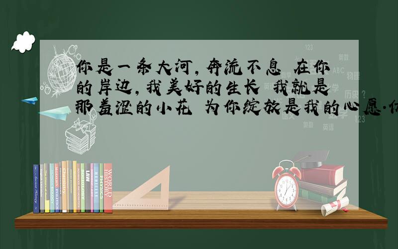 你是一条大河,奔流不息 在你的岸边,我美好的生长 我就是那羞涩的小花 为你绽放是我的心愿.仿句