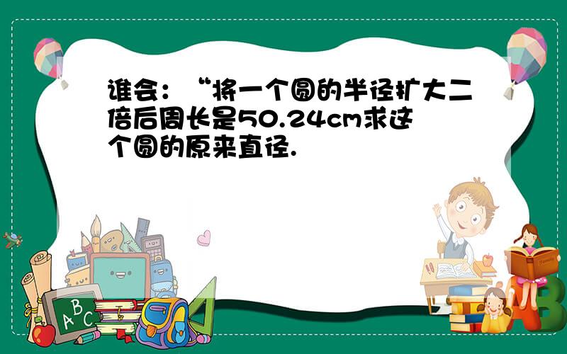 谁会：“将一个圆的半径扩大二倍后周长是50.24cm求这个圆的原来直径.