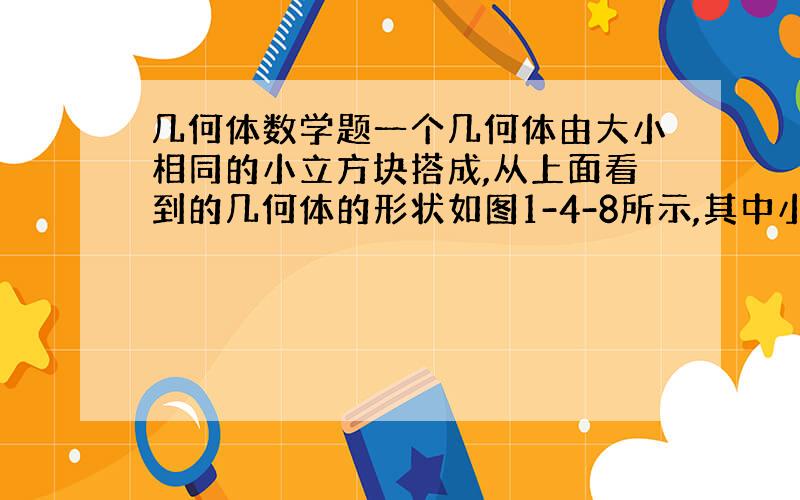 几何体数学题一个几何体由大小相同的小立方块搭成,从上面看到的几何体的形状如图1-4-8所示,其中小正方形中的数字表示在该