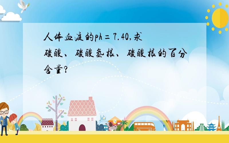 人体血液的ph=7.40,求碳酸、碳酸氢根、碳酸根的百分含量?