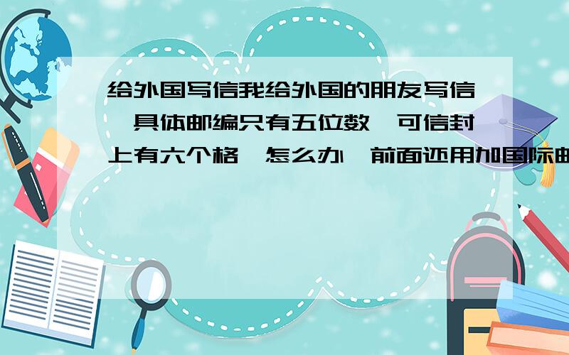 给外国写信我给外国的朋友写信,具体邮编只有五位数,可信封上有六个格,怎么办,前面还用加国际邮编吗,和城镇邮编吗