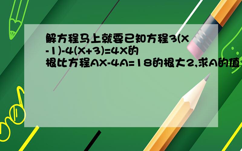 解方程马上就要已知方程3(X-1)-4(X+3)=4X的根比方程AX-4A=18的根大2,求A的值