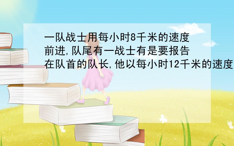 一队战士用每小时8千米的速度前进,队尾有一战士有是要报告在队首的队长,他以每小时12千米的速度赶到队伍的前面,报告队长的