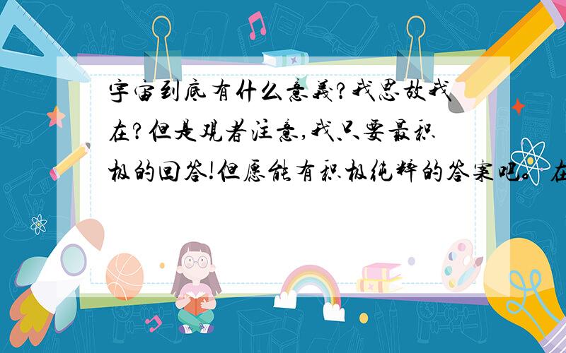 宇宙到底有什么意义?我思故我在?但是观者注意,我只要最积极的回答!但愿能有积极纯粹的答案吧。在决定最佳答案之前，在这里说