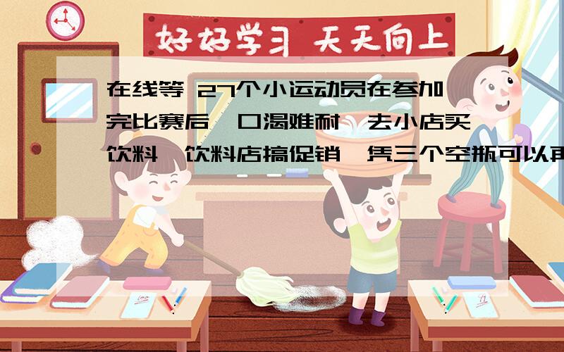 在线等 27个小运动员在参加完比赛后,口渴难耐,去小店买饮料,饮料店搞促销,凭三个空瓶可以再换一瓶,他