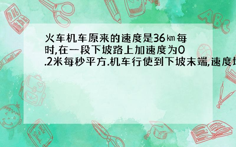 火车机车原来的速度是36㎞每时,在一段下坡路上加速度为0.2米每秒平方.机车行使到下坡末端,速度增加到54㎞每时.求机车