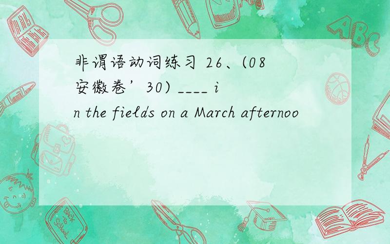 非谓语动词练习 26、(08安徽卷’30) ____ in the fields on a March afternoo