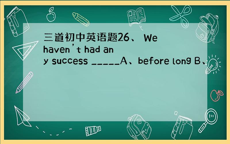 三道初中英语题26、 We haven’t had any success _____A、before long B、