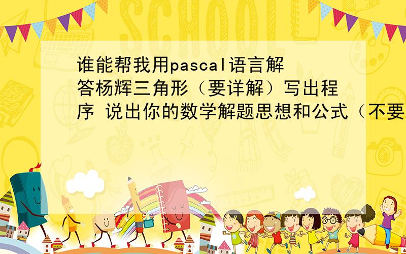 谁能帮我用pascal语言解答杨辉三角形（要详解）写出程序 说出你的数学解题思想和公式（不要太深奥,我才上高二）