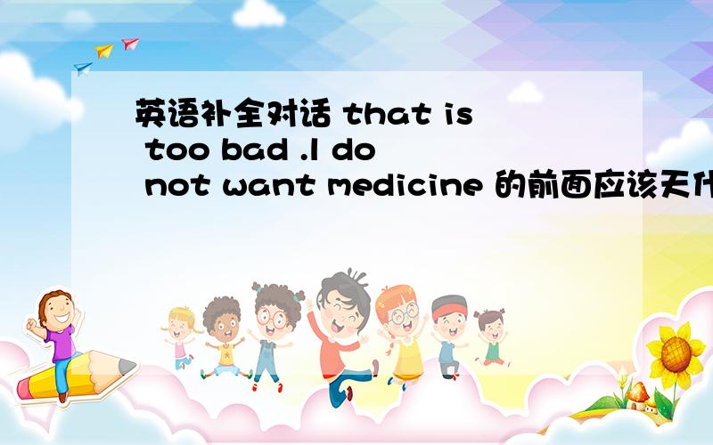 英语补全对话 that is too bad .l do not want medicine 的前面应该天什么