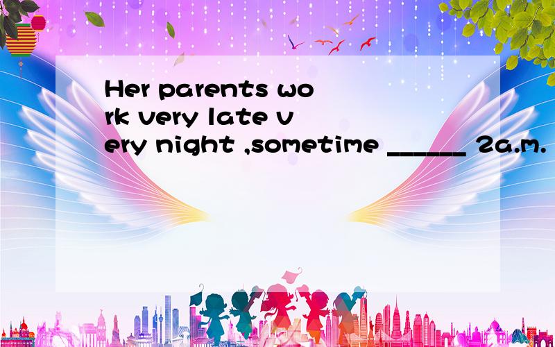 Her parents work very late very night ,sometime ______ 2a.m.