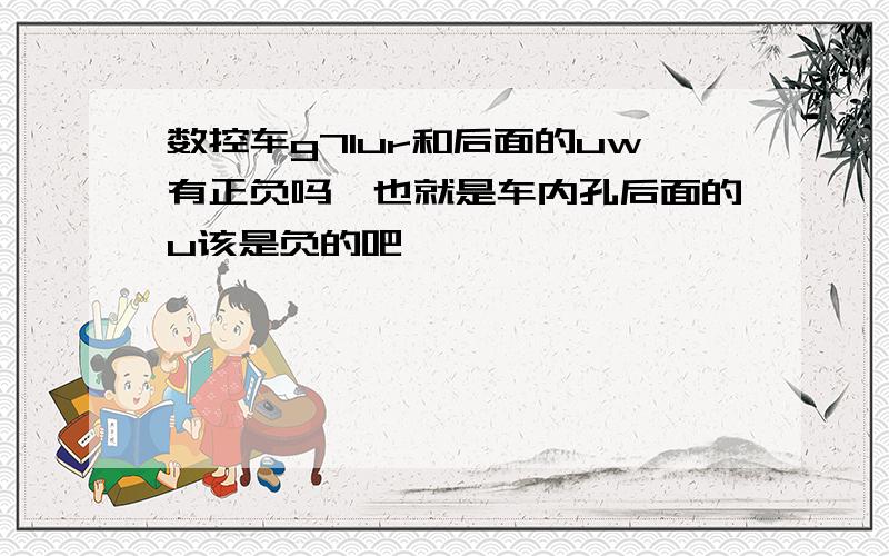 数控车g71ur和后面的uw有正负吗,也就是车内孔后面的u该是负的吧