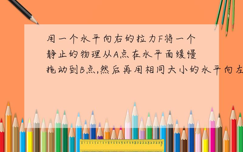 用一个水平向右的拉力F将一个静止的物理从A点在水平面缓慢拖动到B点,然后再用相同大小的水平向左的拉力将物体缓慢拖回A点,