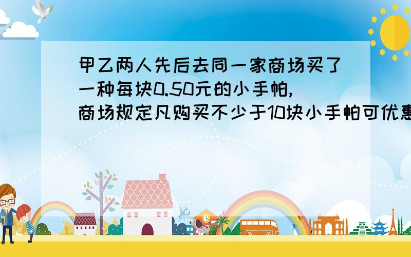 甲乙两人先后去同一家商场买了一种每块0.50元的小手帕,商场规定凡购买不少于10块小手帕可优惠20%,结果甲比乙多花了4