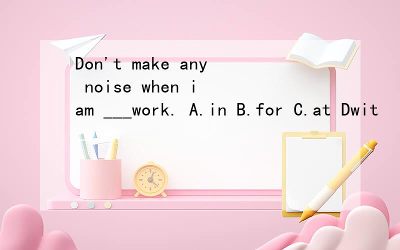 Don't make any noise when i am ___work. A.in B.for C.at Dwit