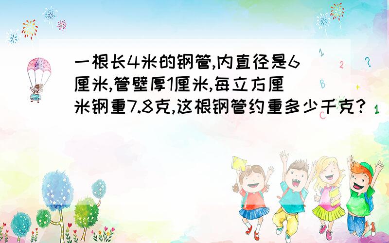 一根长4米的钢管,内直径是6厘米,管壁厚1厘米,每立方厘米钢重7.8克,这根钢管约重多少千克?