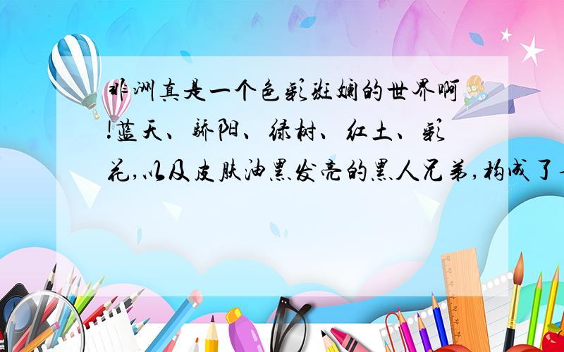 非洲真是一个色彩斑斓的世界啊!蓝天、骄阳、绿树、红土、彩花,以及皮肤油黑发亮的黑人兄弟,构成了七彩的非洲!