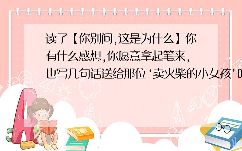 读了【你别问,这是为什么】你有什么感想,你愿意拿起笔来,也写几句话送给那位‘卖火柴的小女孩’吗?