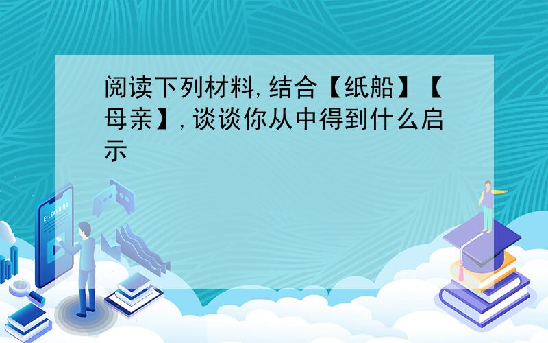 阅读下列材料,结合【纸船】【母亲】,谈谈你从中得到什么启示