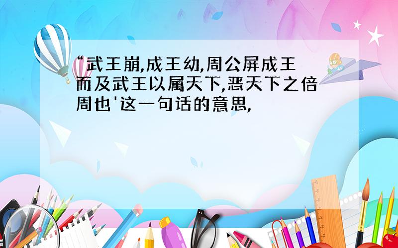 “武王崩,成王幼,周公屏成王而及武王以属天下,恶天下之倍周也'这一句话的意思,