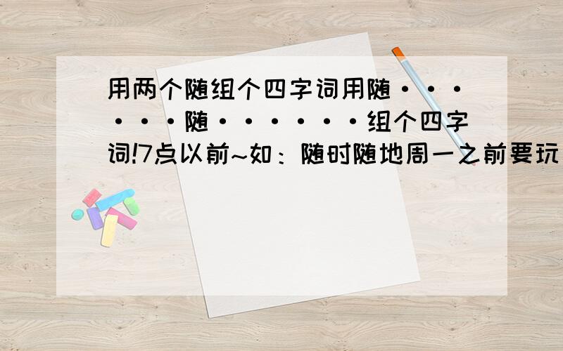 用两个随组个四字词用随······随······组个四字词!7点以前~如：随时随地周一之前要玩完啦