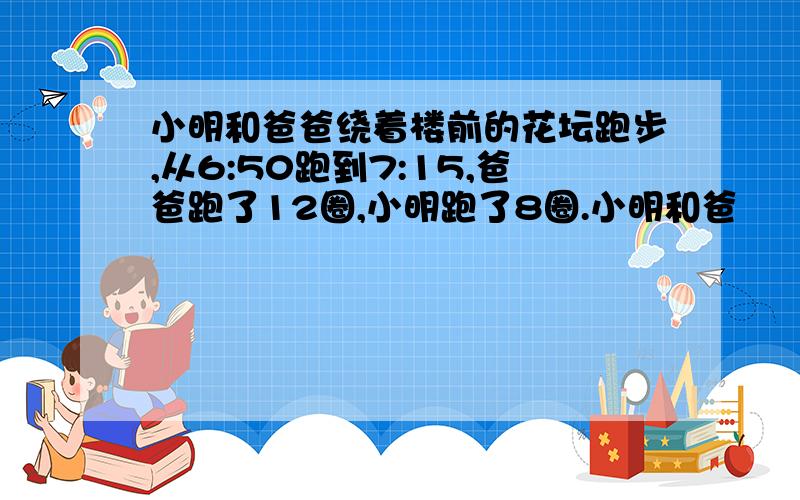 小明和爸爸绕着楼前的花坛跑步,从6:50跑到7:15,爸爸跑了12圈,小明跑了8圈.小明和爸