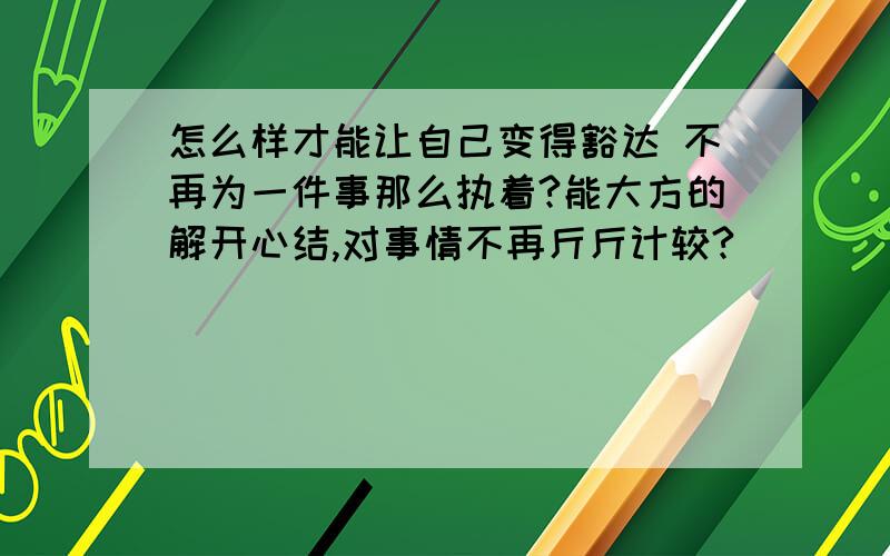 怎么样才能让自己变得豁达 不再为一件事那么执着?能大方的解开心结,对事情不再斤斤计较?