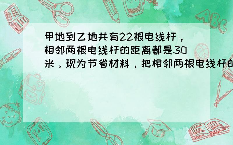 甲地到乙地共有22根电线杆，相邻两根电线杆的距离都是30米，现为节省材料，把相邻两根电线杆的距离变成每两根相距45米，那