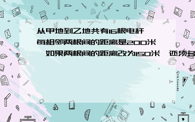 从甲地到乙地共有16根电杆,每相邻两根间的距离是200米,如果两根间的距离改为150米,还须多少根电杆?