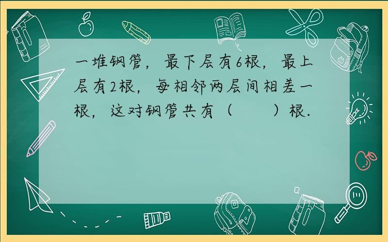 一堆钢管，最下层有6根，最上层有2根，每相邻两层间相差一根，这对钢管共有（　　）根.