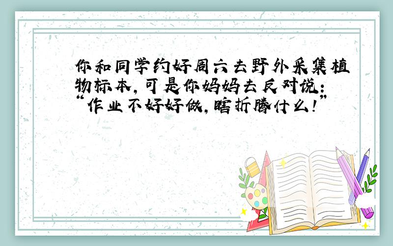 你和同学约好周六去野外采集植物标本,可是你妈妈去反对说：“作业不好好做,瞎折腾什么!”