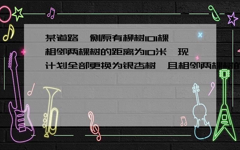 某道路一侧原有柳树101棵,相邻两棵树的距离为10米,现计划全部更换为银杏树,且相邻两棵树的距离变为8米,