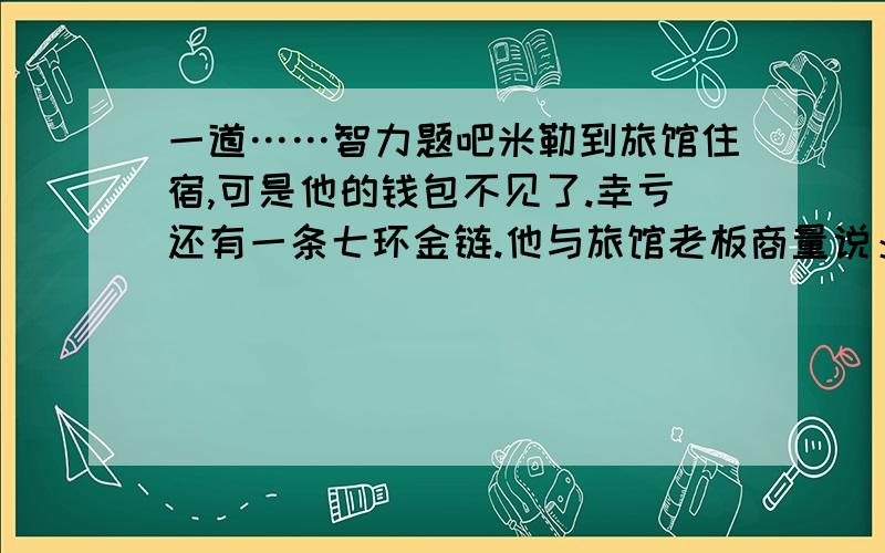 一道……智力题吧米勒到旅馆住宿,可是他的钱包不见了.幸亏还有一条七环金链.他与旅馆老板商量说：“我的钱包被偷走了,能用这