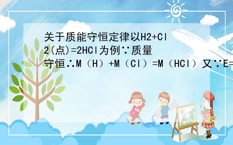 关于质能守恒定律以H2+Cl2(点)=2HCl为例∵质量守恒∴M（H）+M（Cl）=M（HCl）又∵E=mc²