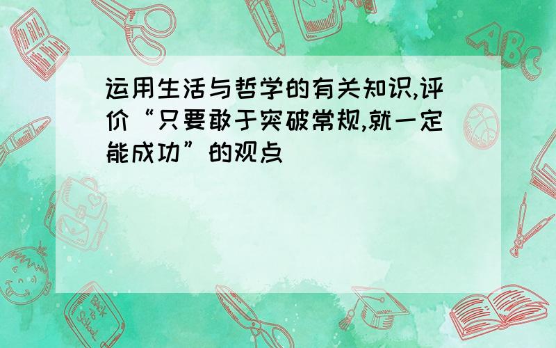 运用生活与哲学的有关知识,评价“只要敢于突破常规,就一定能成功”的观点