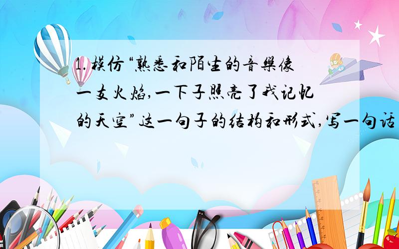 1.模仿“熟悉和陌生的音乐像一支火焰,一下子照亮了我记忆的天空”这一句子的结构和形式,写一句话