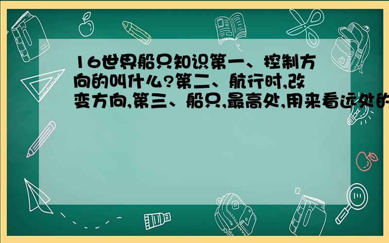 16世界船只知识第一、控制方向的叫什么?第二、航行时,改变方向,第三、船只,最高处,用来看远处的有,这个位置,术语叫什么