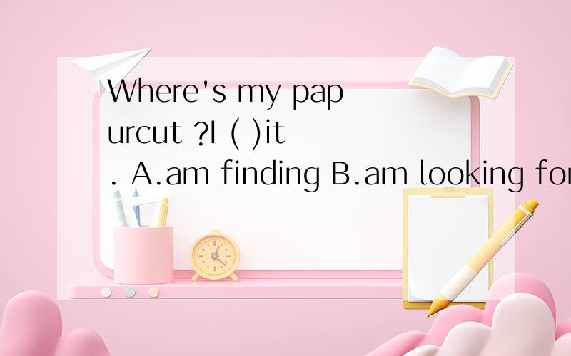 Where's my papurcut ?I ( )it. A.am finding B.am looking forC