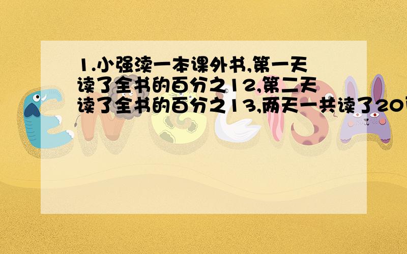 1.小强渎一本课外书,第一天读了全书的百分之12,第二天读了全书的百分之13,两天一共读了20页,这本书共有多少页?2.