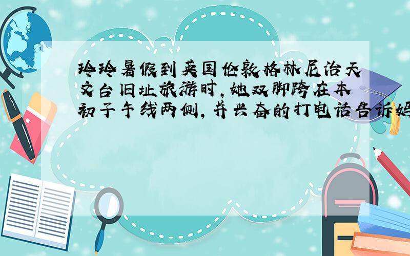 玲玲暑假到英国伦敦格林尼治天文台旧址旅游时,她双脚跨在本初子午线两侧,并兴奋的打电话告诉妈妈