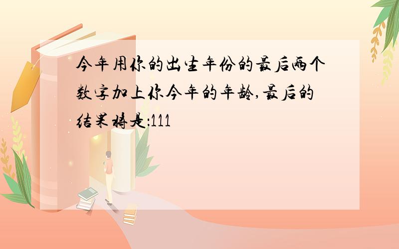 今年用你的出生年份的最后两个数字加上你今年的年龄,最后的结果将是：111