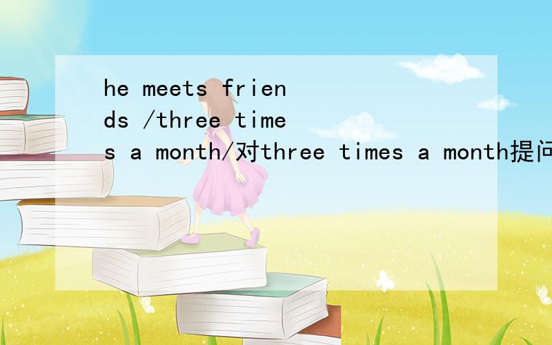 he meets friends /three times a month/对three times a month提问