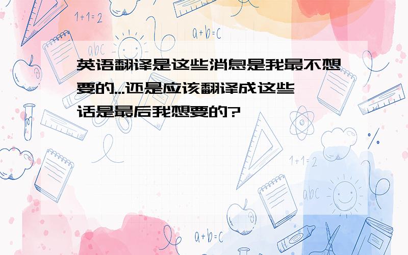 英语翻译是这些消息是我最不想要的...还是应该翻译成这些话是最后我想要的?