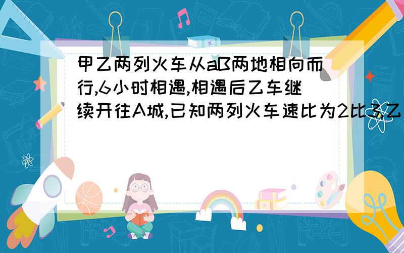 甲乙两列火车从aB两地相向而行,6小时相遇,相遇后乙车继续开往A城,已知两列火车速比为2比3,乙还要几小时到