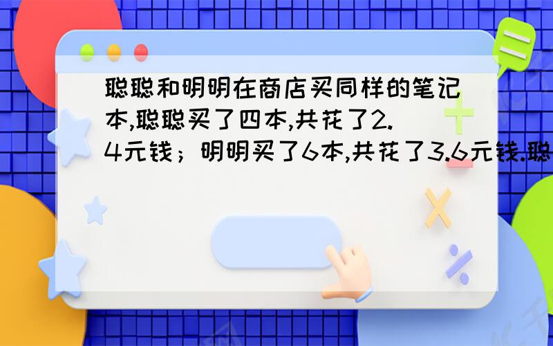 聪聪和明明在商店买同样的笔记本,聪聪买了四本,共花了2.4元钱；明明买了6本,共花了3.6元钱.聪聪和明明买笔记本本数之