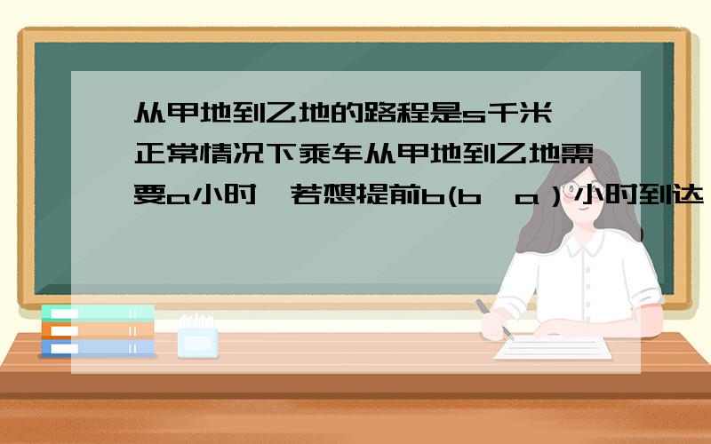 从甲地到乙地的路程是s千米,正常情况下乘车从甲地到乙地需要a小时,若想提前b(b>a）小时到达,则汽车每小