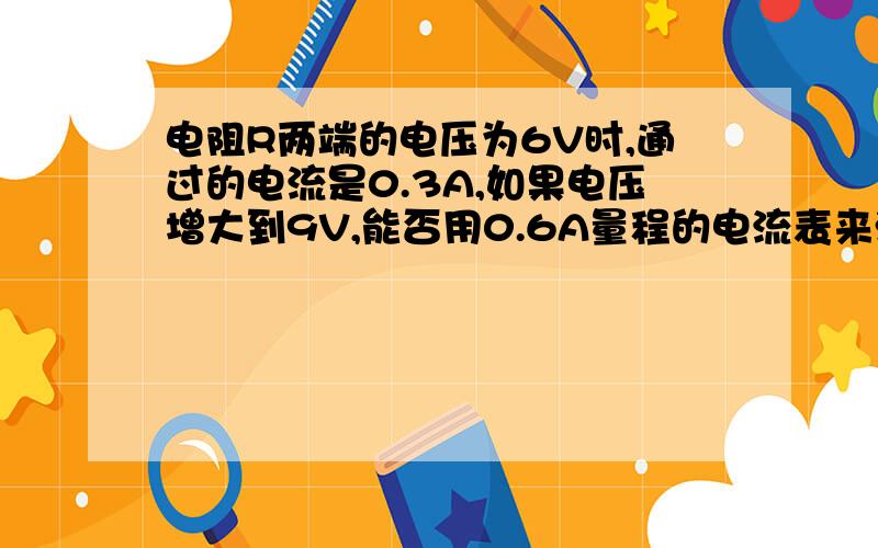 电阻R两端的电压为6V时,通过的电流是0.3A,如果电压增大到9V,能否用0.6A量程的电流表来测量电流?