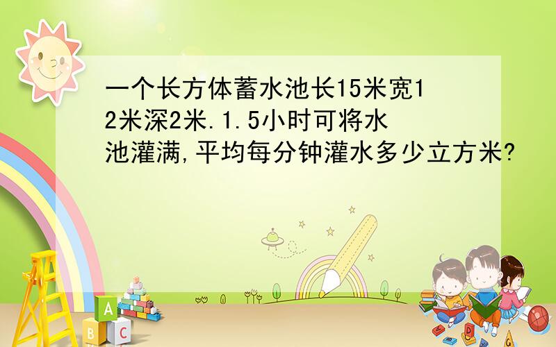 一个长方体蓄水池长15米宽12米深2米.1.5小时可将水池灌满,平均每分钟灌水多少立方米?
